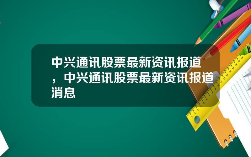 中兴通讯股票最新资讯报道，中兴通讯股票最新资讯报道消息