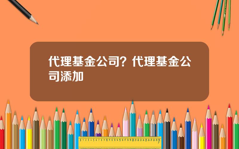 代理基金公司？代理基金公司添加