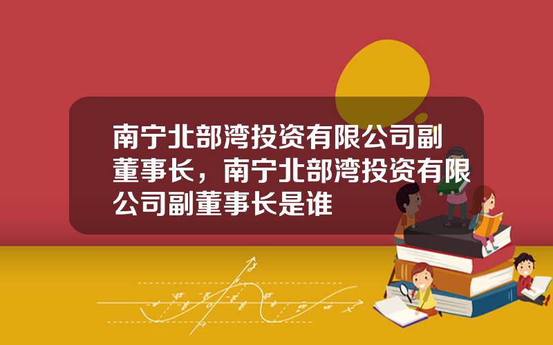 南宁北部湾投资有限公司副董事长，南宁北部湾投资有限公司副董事长是谁