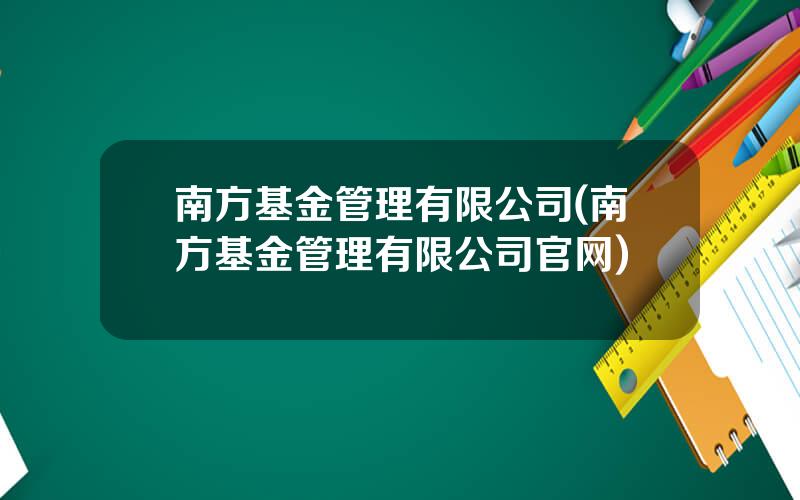 南方基金管理有限公司(南方基金管理有限公司官网)