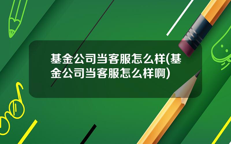 基金公司当客服怎么样(基金公司当客服怎么样啊)