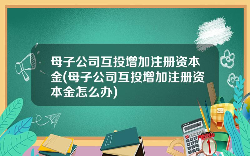 母子公司互投增加注册资本金(母子公司互投增加注册资本金怎么办)