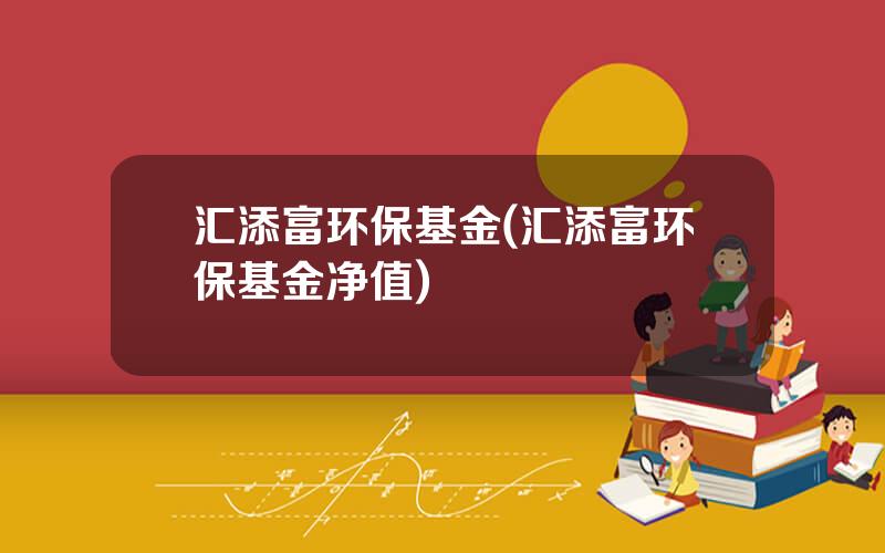 汇添富环保基金(汇添富环保基金净值)