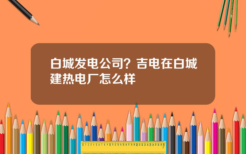白城发电公司？吉电在白城建热电厂怎么样