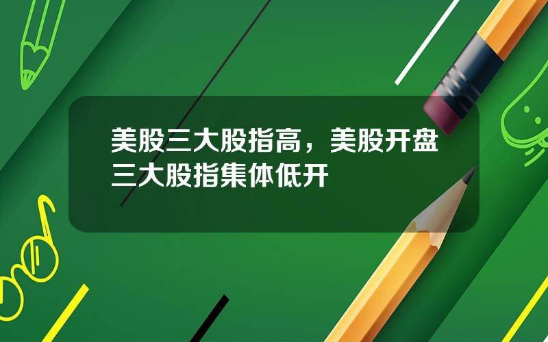 美股三大股指高，美股开盘三大股指集体低开