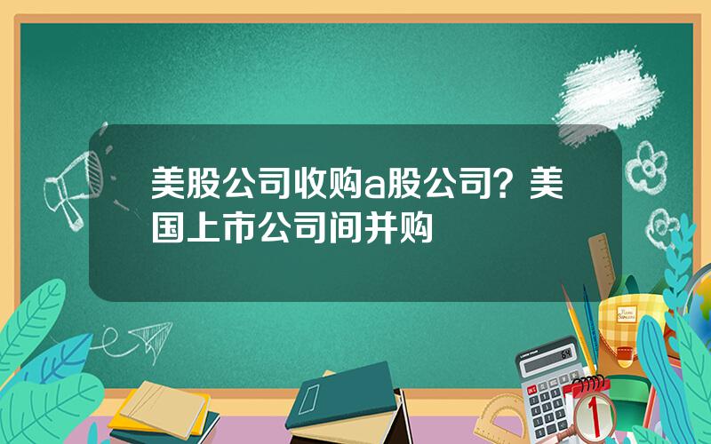 美股公司收购a股公司？美国上市公司间并购