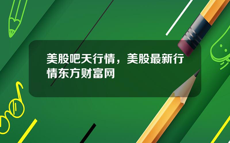 美股吧天行情，美股最新行情东方财富网