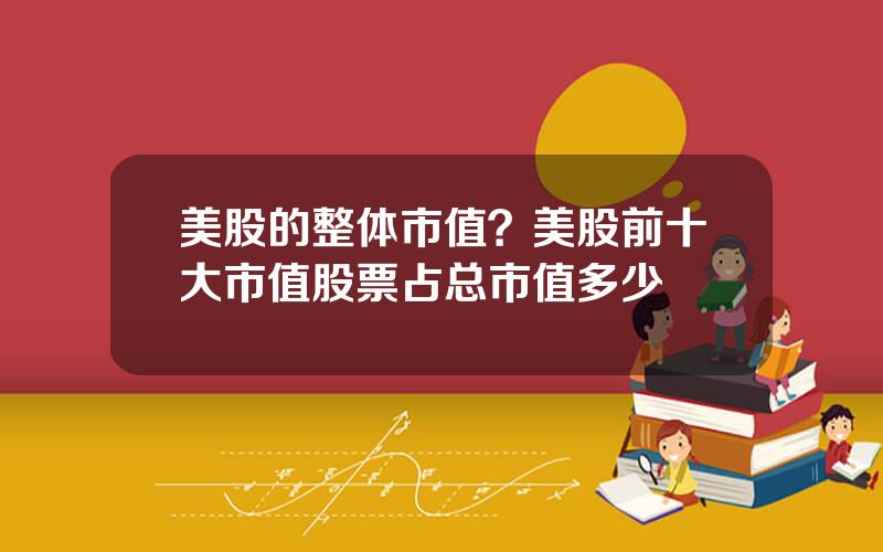 美股的整体市值？美股前十大市值股票占总市值多少