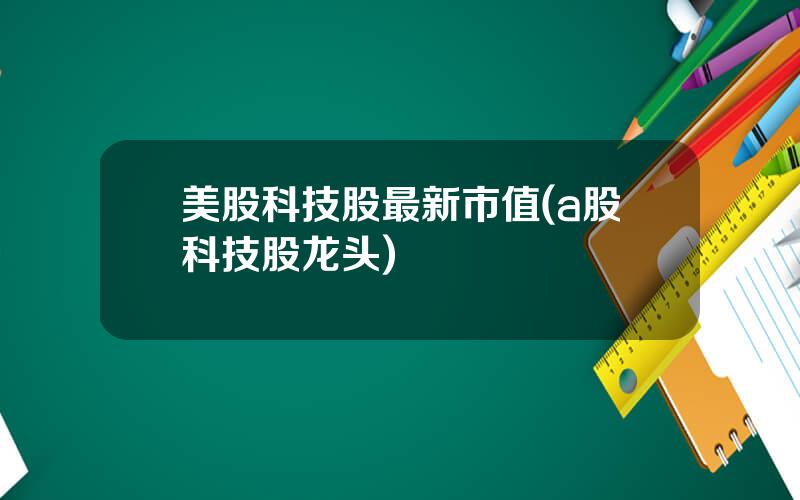 美股科技股最新市值(a股科技股龙头)