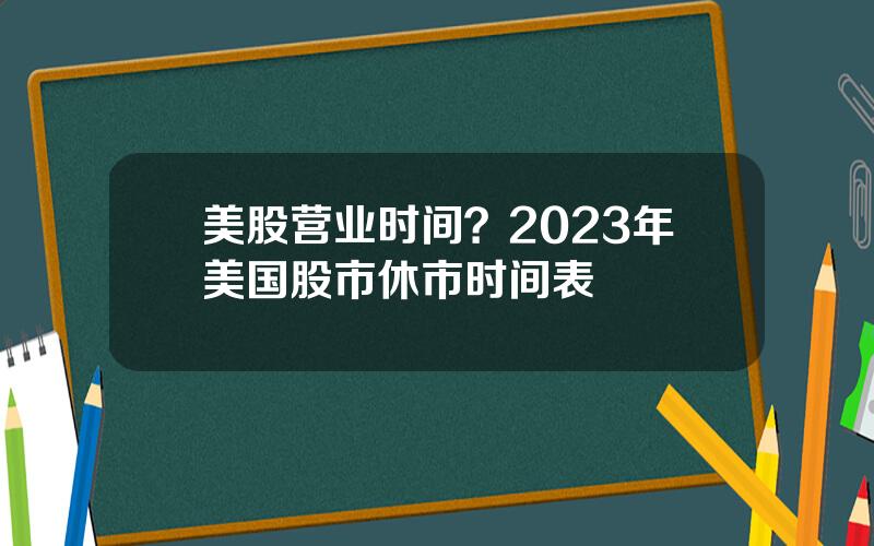美股营业时间？2023年美国股市休市时间表