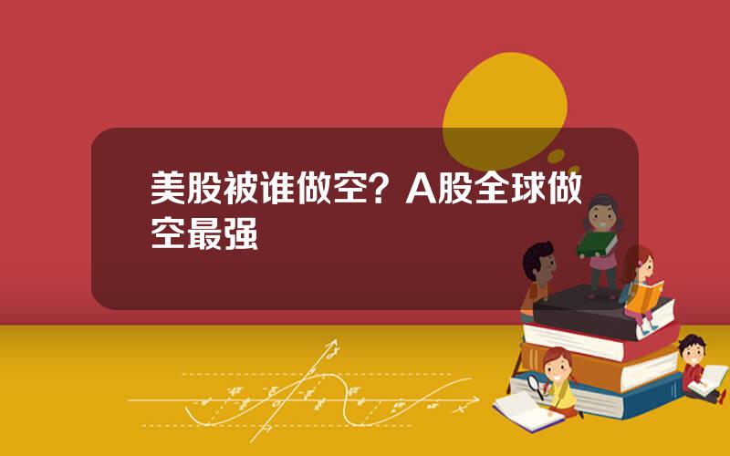 美股被谁做空？A股全球做空最强