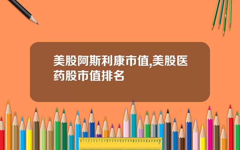 美股阿斯利康市值,美股医药股市值排名