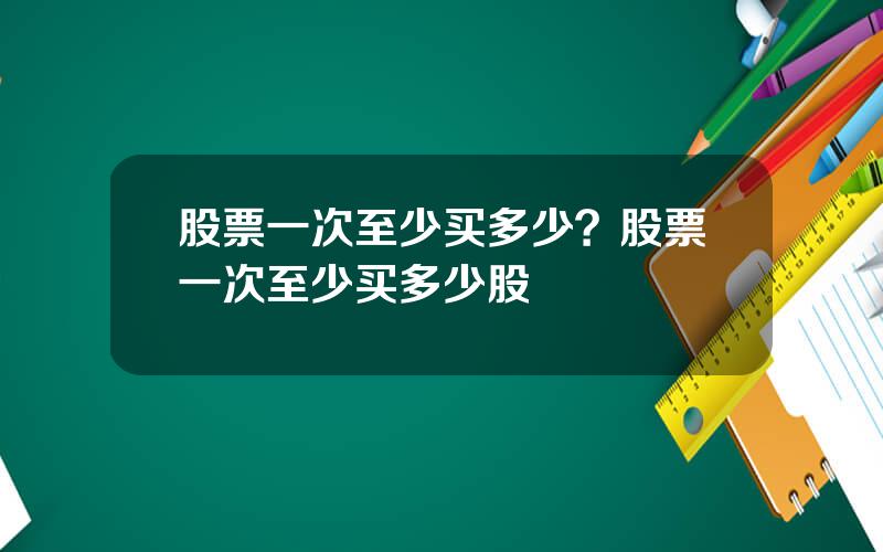 股票一次至少买多少？股票一次至少买多少股