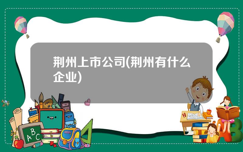 荆州上市公司(荆州有什么企业)