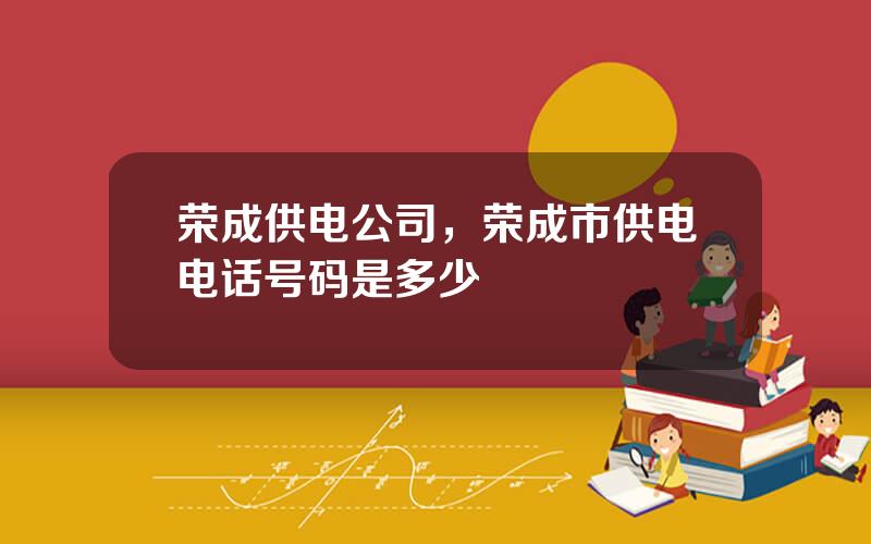 荣成供电公司，荣成市供电电话号码是多少