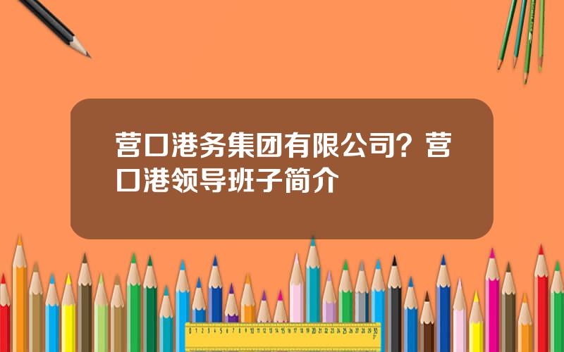 营口港务集团有限公司？营口港领导班子简介