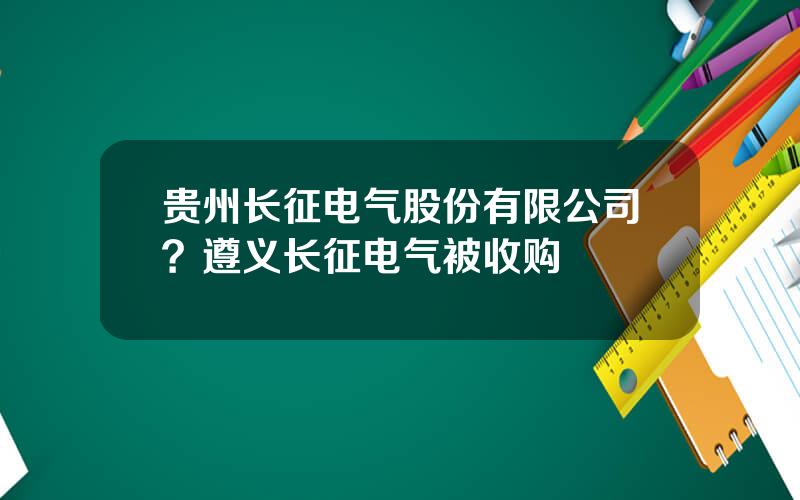 贵州长征电气股份有限公司？遵义长征电气被收购
