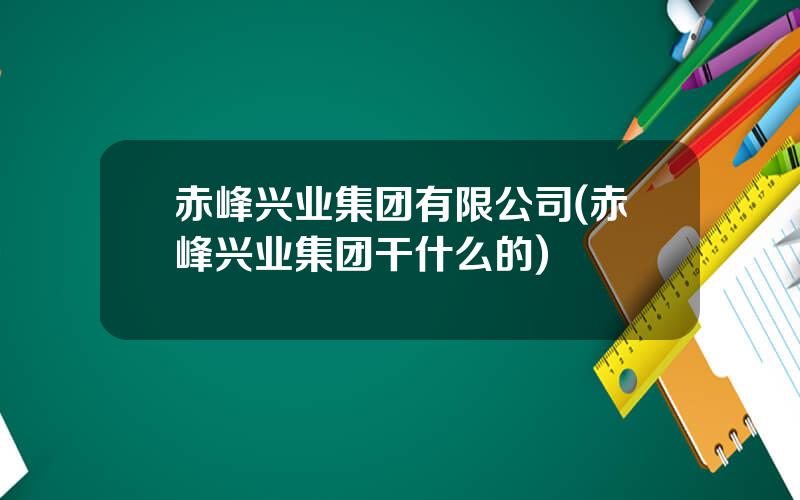 赤峰兴业集团有限公司(赤峰兴业集团干什么的)