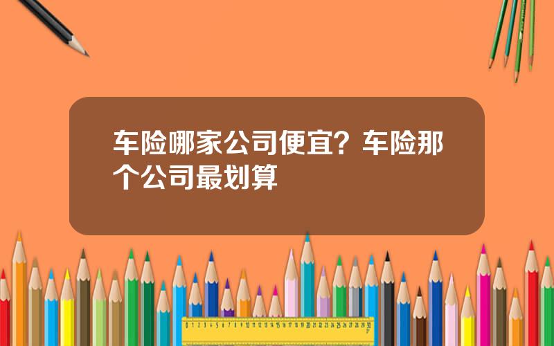 车险哪家公司便宜？车险那个公司最划算