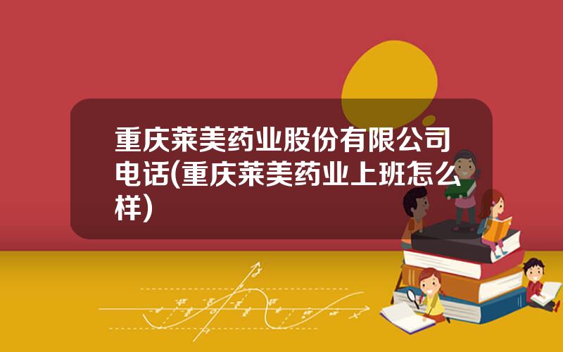 重庆莱美药业股份有限公司电话(重庆莱美药业上班怎么样)