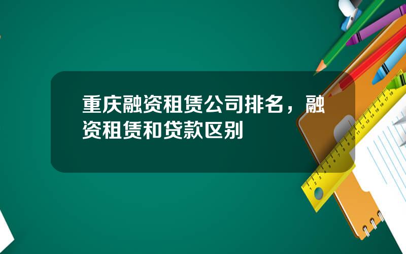 重庆融资租赁公司排名，融资租赁和贷款区别