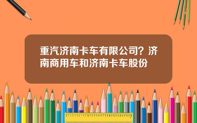 重汽济南卡车有限公司？济南商用车和济南卡车股份