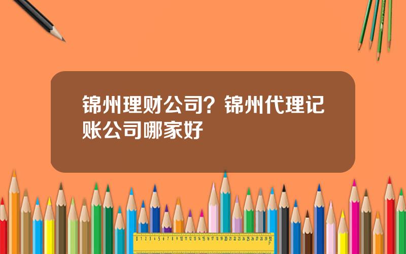 锦州理财公司？锦州代理记账公司哪家好