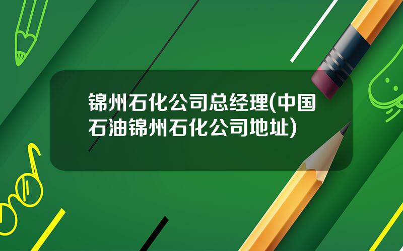 锦州石化公司总经理(中国石油锦州石化公司地址)
